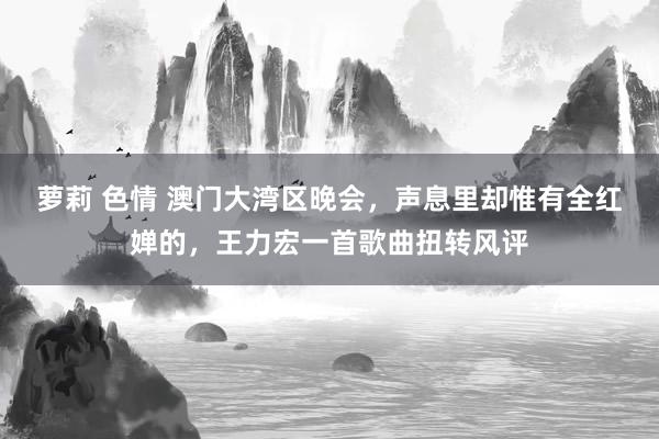 萝莉 色情 澳门大湾区晚会,声息里却惟有全红婵的,王力宏一首歌曲扭转风评