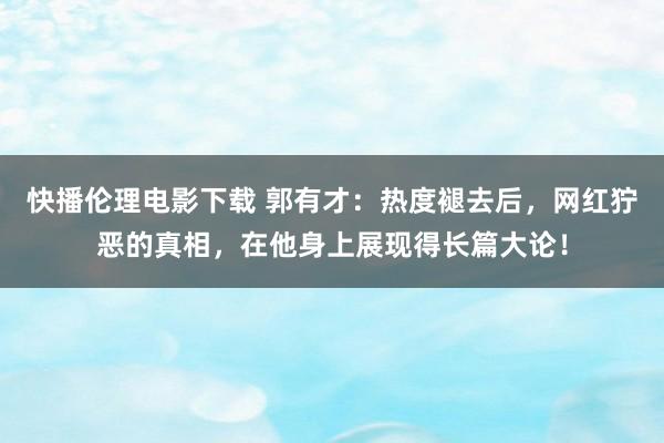 快播伦理电影下载 郭有才:热度褪去后,网红狞恶的真相,在他身上展现得长篇大论!