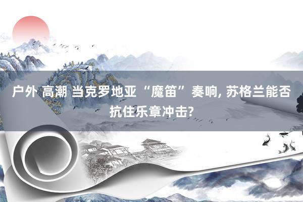 户外 高潮 当克罗地亚 “魔笛” 奏响, 苏格兰能否抗住乐章冲击?