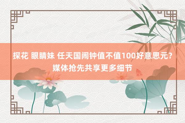 探花 眼睛妹 任天国闹钟值不值100好意思元?媒体抢先共享更多细节