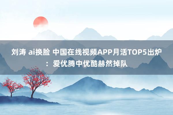 刘涛 ai换脸 中国在线视频APP月活TOP5出炉:爱优腾中优酷赫然掉队