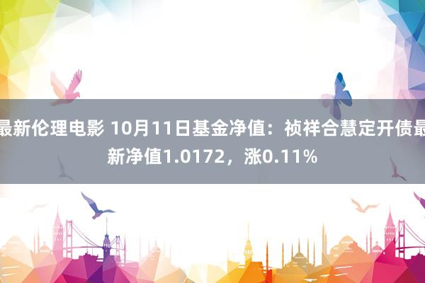最新伦理电影 10月11日基金净值:祯祥合慧定开债最新净值1.0172,涨0.11%
