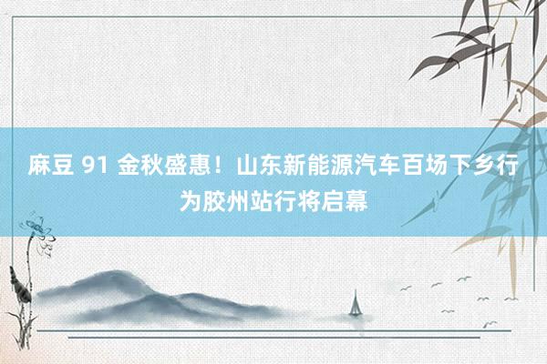麻豆 91 金秋盛惠!山东新能源汽车百场下乡行为胶州站行将启幕