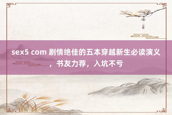 sex5 com 剧情绝佳的五本穿越新生必读演义,书友力荐,入坑不亏