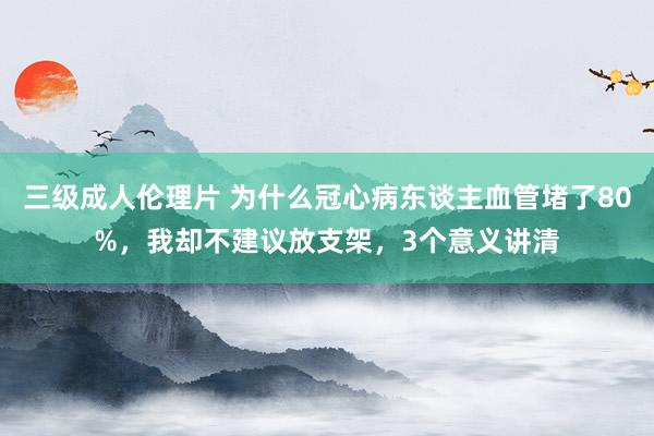 三级成人伦理片 为什么冠心病东谈主血管堵了80%,我却不建议放支架,3个意义讲清