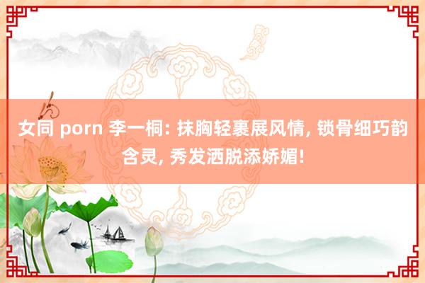 女同 porn 李一桐: 抹胸轻裹展风情， 锁骨细巧韵含灵， 秀发洒脱添娇媚!