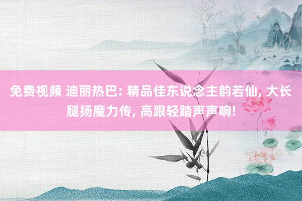 免费视频 迪丽热巴: 精品佳东说念主韵若仙, 大长腿扬魔力传, 高跟轻踏声声响!