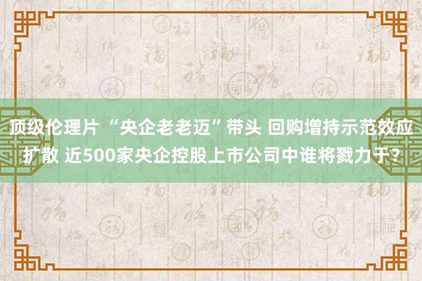 顶级伦理片 “央企老老迈”带头 回购增持示范效应扩散 近500家央企控股上市公司中谁将戮力于?