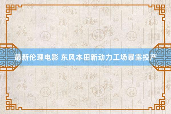最新伦理电影 东风本田新动力工场暴露投产