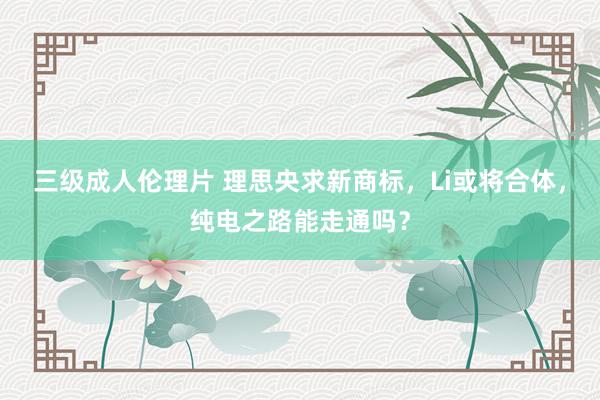三级成人伦理片 理思央求新商标,Li或将合体,纯电之路能走通吗?