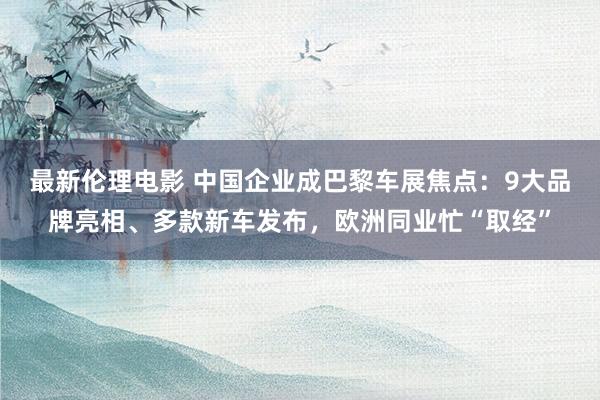 最新伦理电影 中国企业成巴黎车展焦点:9大品牌亮相、多款新车发布,欧洲同业忙“取经”