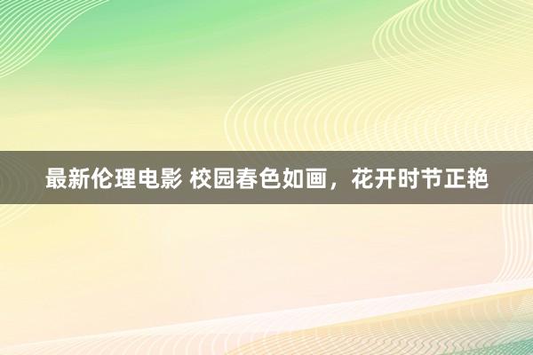 最新伦理电影 校园春色如画,花开时节正艳