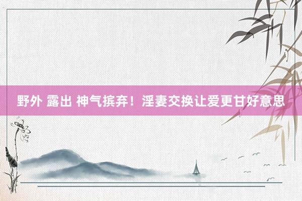 野外 露出 神气摈弃!淫妻交换让爱更甘好意思