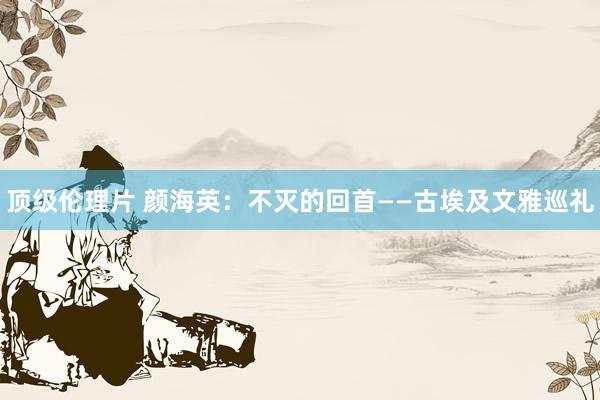 顶级伦理片 颜海英:不灭的回首——古埃及文雅巡礼