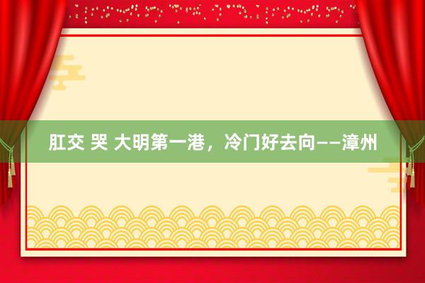 肛交 哭 大明第一港,冷门好去向——漳州