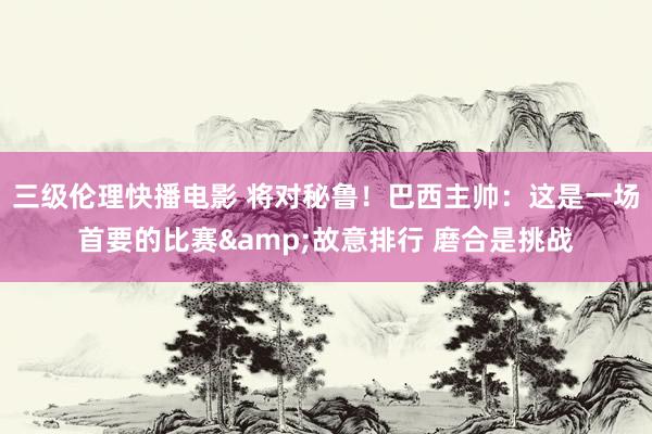 三级伦理快播电影 将对秘鲁!巴西主帅:这是一场首要的比赛&故意排行 磨合是挑战