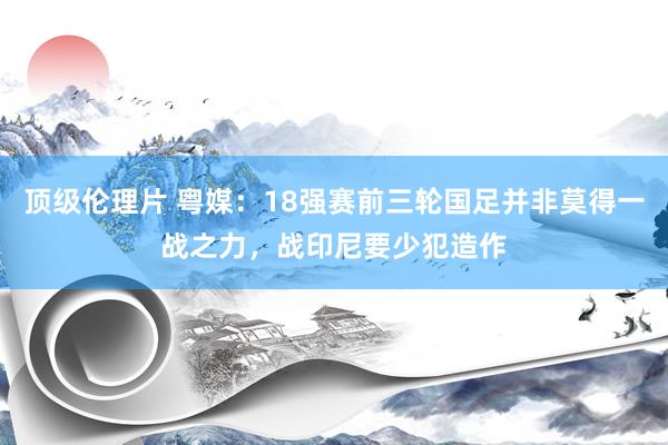 顶级伦理片 粤媒:18强赛前三轮国足并非莫得一战之力,战印尼要少犯造作