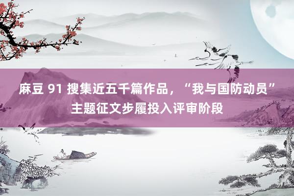 麻豆 91 搜集近五千篇作品,“我与国防动员”主题征文步履投入评审阶段