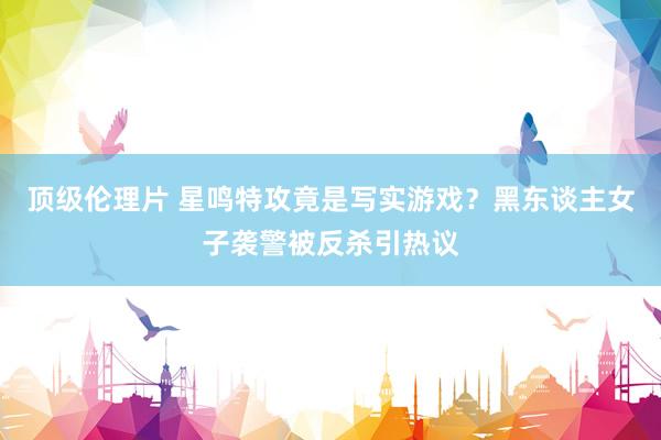 顶级伦理片 星鸣特攻竟是写实游戏?黑东谈主女子袭警被反杀引热议