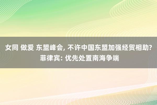 女同 做爱 东盟峰会, 不许中国东盟加强经贸相助? 菲律宾: 优先处置南海争端
