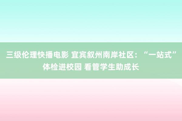 三级伦理快播电影 宜宾叙州南岸社区：“一站式”体检进校园 看管学生助成长