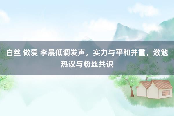 白丝 做爱 李晨低调发声,实力与平和并重,激勉热议与粉丝共识