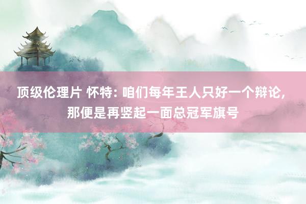 顶级伦理片 怀特: 咱们每年王人只好一个辩论, 那便是再竖起一面总冠军旗号