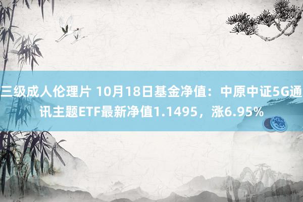 三级成人伦理片 10月18日基金净值:中原中证5G通讯主题ETF最新净值1.1495,涨6.95%
