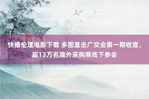 快播伦理电影下载 多图直击广交会第一期收官,超13万名境外采购商线下参会