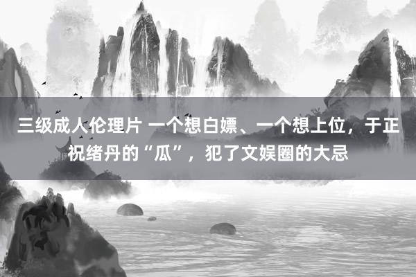 三级成人伦理片 一个想白嫖、一个想上位,于正祝绪丹的“瓜”,犯了文娱圈的大忌