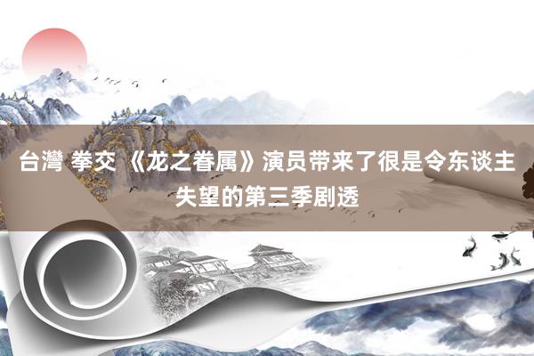 台灣 拳交 《龙之眷属》演员带来了很是令东谈主失望的第三季剧透