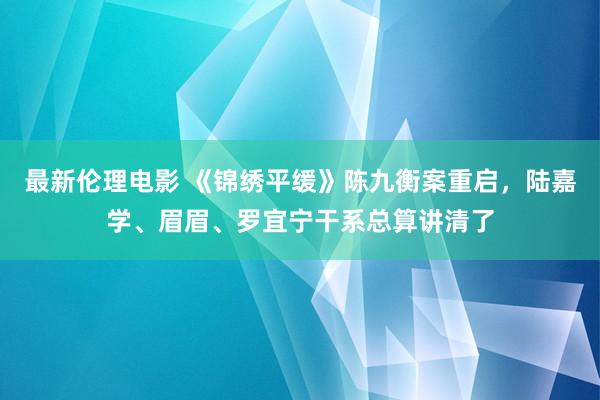 最新伦理电影 《锦绣平缓》陈九衡案重启,陆嘉学、眉眉、罗宜宁干系总算讲清了