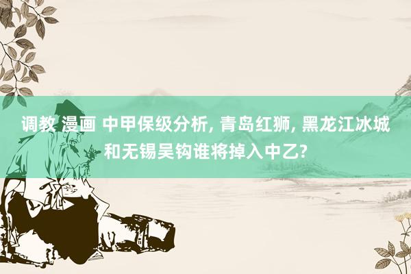 调教 漫画 中甲保级分析, 青岛红狮, 黑龙江冰城和无锡吴钩谁将掉入中乙?
