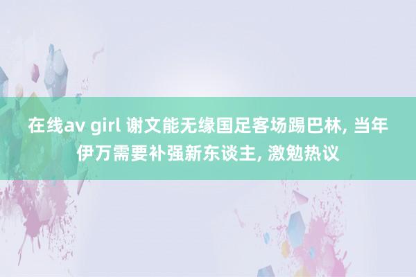 在线av girl 谢文能无缘国足客场踢巴林， 当年伊万需要补强新东谈主， 激勉热议