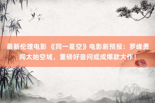 最新伦理电影 《同一星空》电影新预报:罗峰勇闯太始空域,重磅好音问或成爆款大作!