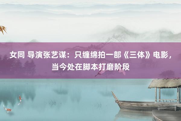 女同 导演张艺谋:只缠绵拍一部《三体》电影,当今处在脚本打磨阶段