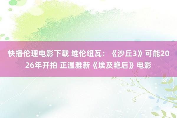 快播伦理电影下载 维伦纽瓦:《沙丘3》可能2026年开拍 正温雅新《埃及艳后》电影