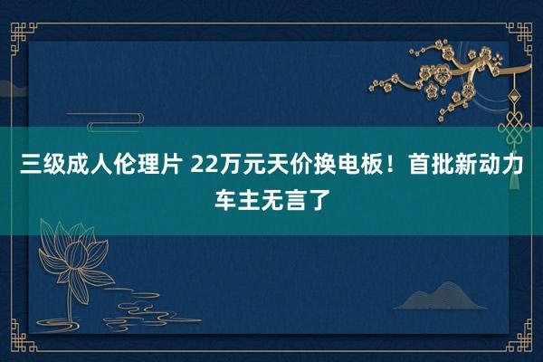 三级成人伦理片 22万元天价换电板!首批新动力车主无言了