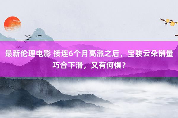 最新伦理电影 接连6个月高涨之后,宝骏云朵销量巧合下滑,又有何惧?