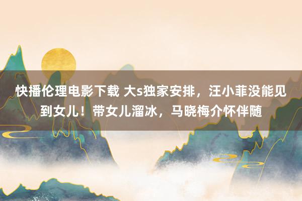 快播伦理电影下载 大s独家安排,汪小菲没能见到女儿!带女儿溜冰,马晓梅介怀伴随