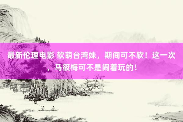 最新伦理电影 软萌台湾妹,期间可不软!这一次,马筱梅可不是闹着玩的!