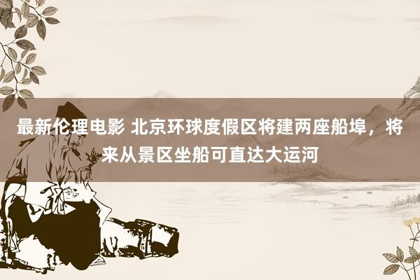 最新伦理电影 北京环球度假区将建两座船埠,将来从景区坐船可直达大运河