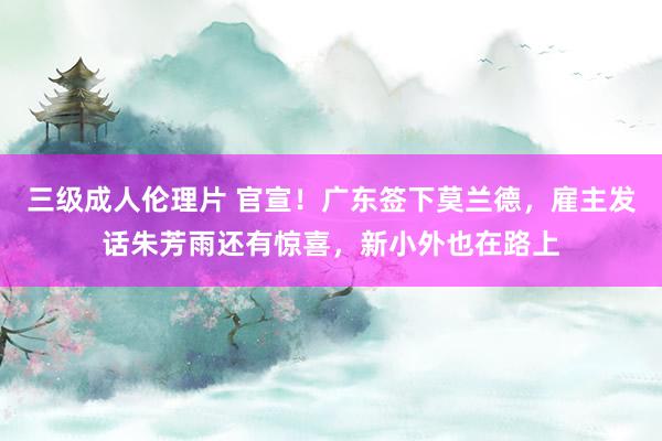 三级成人伦理片 官宣!广东签下莫兰德,雇主发话朱芳雨还有惊喜,新小外也在路上