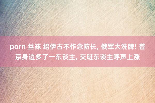 porn 丝袜 绍伊古不作念防长, 俄军大洗牌! 普京身边多了一东谈主, 交班东谈主呼声上涨