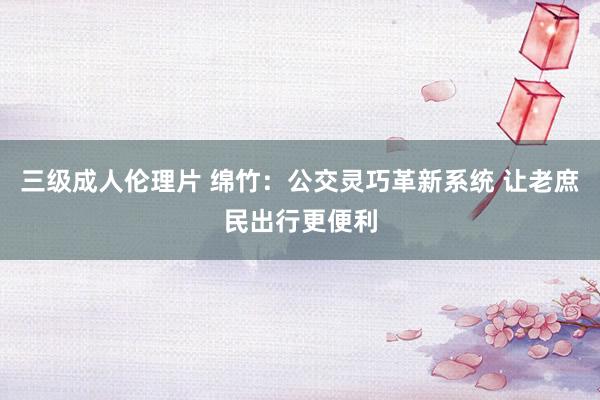 三级成人伦理片 绵竹:公交灵巧革新系统 让老庶民出行更便利