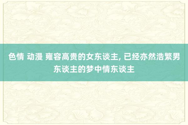 色情 动漫 雍容高贵的女东谈主， 已经亦然浩繁男东谈主的梦中情东谈主