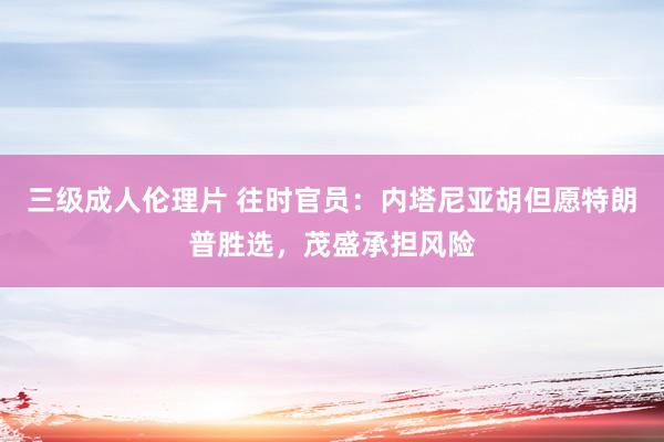 三级成人伦理片 往时官员:内塔尼亚胡但愿特朗普胜选,茂盛承担风险