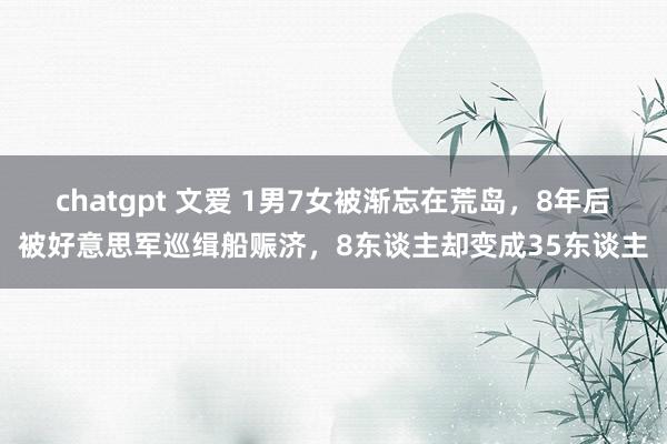 chatgpt 文爱 1男7女被渐忘在荒岛,8年后被好意思军巡缉船赈济,8东谈主却变成35东谈主