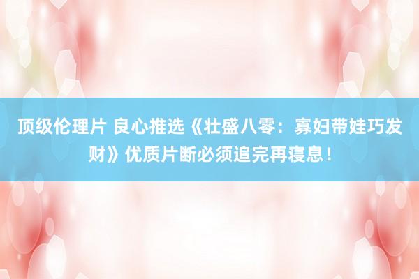 顶级伦理片 良心推选《壮盛八零:寡妇带娃巧发财》优质片断必须追完再寝息!