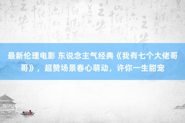 最新伦理电影 东说念主气经典《我有七个大佬哥哥》,超赞场景春心萌动,许你一生甜宠